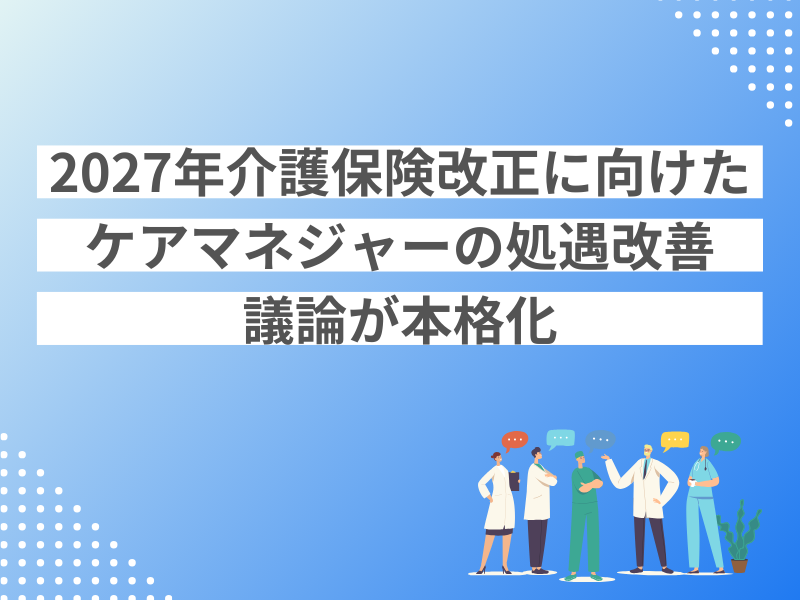 2027年介護保険改正に向けたケアマネジャーの処遇改善議論が本格化