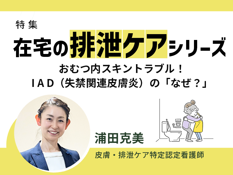 在宅の排泄ケアシリーズ|おむつ内スキントラブル!I A D(失禁関連皮膚炎)の「なぜ?」 在宅の排泄ケアシリーズ|おむつ内スキントラブル!I A D(失禁関連皮膚炎)の「なぜ?」