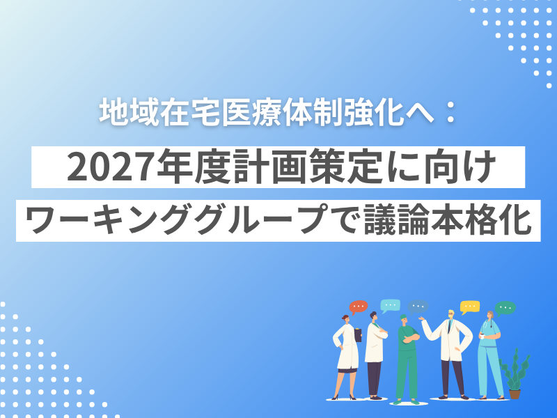地域在宅医療体制強化へ：2027年度計画策定に向けワーキンググループで議論本格化