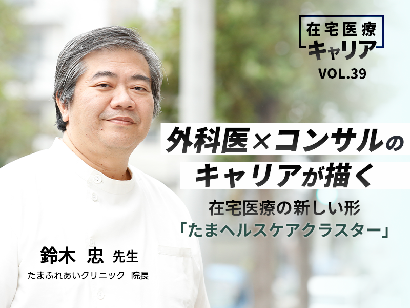 外科医×コンサルのキャリアが描く在宅医療の新しい形「たまヘルスケアクラスター」 たまふれあいクリニック 院長 鈴木 忠 先生