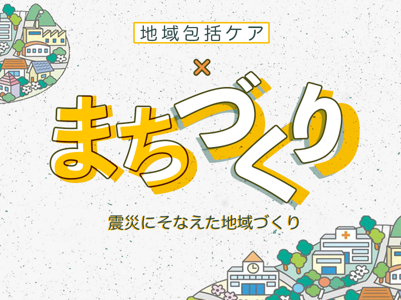 地域包括ケア×まちづくり｜震災にそなえた地域づくり