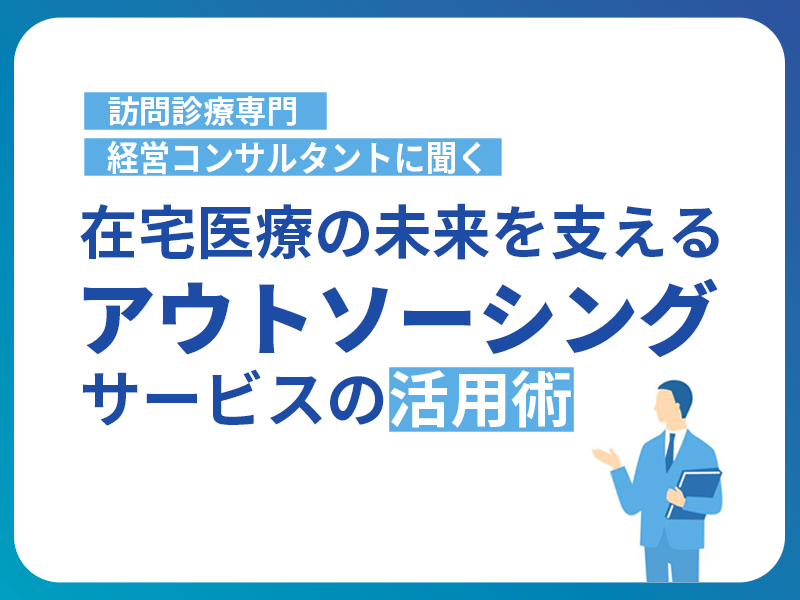 訪問診療専門経営コンサルタントに聞く！在宅医療の未来を支えるアウトソーシングサービスの活用術