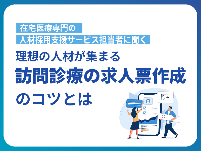 在宅医療専門の人材採用支援サービス担当者に聞く！理想の人材が集まる訪問診療の求人票作成のコツとは