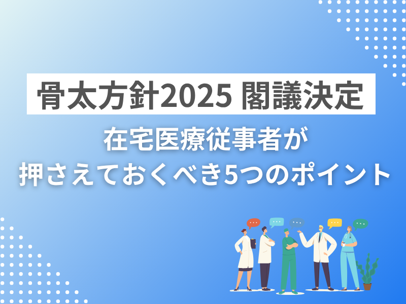 骨太方針2025 閣議決定 ─ 在宅医療従事者が押さえておくべき5つのポイント
