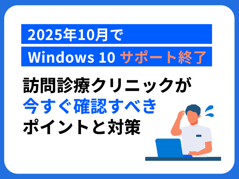 【2025年10月でWindows 10サポート終了】 訪問診療クリニックが今すぐ確認すべきポイントと対策