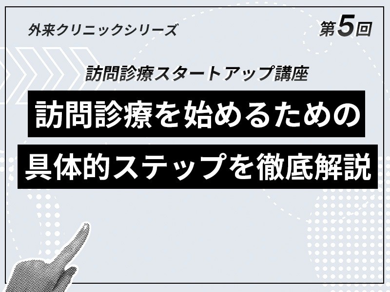外来クリニックのための訪問診療スタートアップ講座 ｜【第5回】訪問診療を始めるための具体的ステップを徹底解説